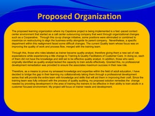 The proposed learning organization where my Capstone project is being implemented is a fast -paced contact
center environment that started as a call center outsourcing company that went through organizational changes
such as a Cooperative. Through this co-op change initiative, some positions were eliminated or combined to
maximize on restructuring to align the business entity alongside its parent company. Nevertheless, a specific
department within this realignment faced some difficult changes. The current Quality team whose focus was on
improving the quality of work and process flow, merged with the training team.
Through this, those who roles labeled as trainer became quality analyst, therefore giving them a new set of role
expectations while experiencing a title change to Training & Quality Facilitators of Customer Care. In doing so, each
of them did not have the knowledge and skill set to be effective quality analyst. In addition, those who were
originally identified as quality analyst lacked the capacity to train adults effectively. Granted this, no professional
development remediation was provided to ensure the associates maximum success in their new role.
Therefore, as a means to prove my amassed knowledge and expertise within the field of adult education, I have
decided to bridge the gap in their learning my collaboratively taking them through a professional development
series that will provide the entire team with knowledge and skills that will aid them in improving their craft. Since the
training team was fully onboard with the process of quality auditing, my proposed solution remedies the change
needed by providing development in the area of training the trainers to be effective in their ability to train adults in a
customer focused environment. My project will focus on trainer needs and development.
Proposed Organization
 