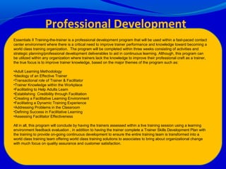 Professional Development
ProgramEssentials II Training-the-trainer is a professional development program that will be used within a fast-paced contact
center environment where there is a critical need to improve trainer performance and knowledge toward becoming a
world class training organization. The program will be completed within three weeks consisting of activities and
strategic planning/professional development deliverables to aid in continuous learning. Although, this program can
be utilized within any organization where trainers lack the knowledge to improve their professional craft as a trainer,
the true focus is to improve trainer knowledge, based on the major themes of the program such as:
•Adult Learning Methodology
•Ideology of an Effective Trainer
•Transactional role of Trainer & Facilitator
•Trainer Knowledge within the Workplace
•Facilitating to Help Adults Learn
•Establishing Credibility through Facilitation
•Creating a Facilitative Learning Environment
•Facilitating a Dynamic Training Experience
•Addressing Problems in the Classroom
•Defining Success in Facilitative Learning
•Assessing Facilitator Effectiveness
All in all, this program will conclude by having the trainers assessed within a live training session using a learning
environment feedback evaluation , in addition to having the trainer complete a Trainer Skills Development Plan with
the training to provide on-going continuous development to ensure the entire training team is transformed into a
world class training team offering world class training solutions to associates to bring about organizational change
with much focus on quality assurance and customer satisfaction.
 