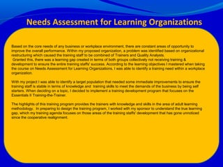 Needs Assessment for Learning Organizations
Based on the core needs of any business or workplace environment, there are constant areas of opportunity to
improve the overall performance. Within my proposed organization, a problem was identified based on organizational
restructuring which caused the training staff to be combined of Trainers and Quality Analysts.
Granted this, there was a learning gap created in terms of both groups collectively not receiving training &
development to ensure the entire training staffs' success. According to the learning objectives I mastered when taking
the course on Needs Assessment for Learning Organizations, I was able to identify a training need within a workplace
organization.
With my project I was able to identify a target population that needed some immediate improvements to ensure the
training staff is stable in terms of knowledge and training skills to meet the demands of the business by being self
starters. When deciding on a topic, I decided to implement a training development program that focuses on the
Essentials II Training-the-Trainer.
The highlights of this training program provides the trainers with knowledge and skills in the area of adult learning
methodology. In preparing to design the training program, I worked with my sponsor to understand the true learning
gap, which my training agenda focuses on those areas of the training staffs' development that has gone unnoticed
since the cooperative realignment.
 