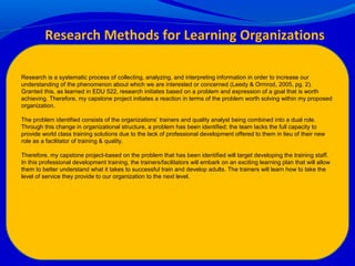 Research is a systematic process of collecting, analyzing, and interpreting information in order to increase our
understanding of the phenomenon about which we are interested or concerned (Leedy & Ormrod, 2005, pg. 2).
Granted this, as learned in EDU 522, research initiates based on a problem and expression of a goal that is worth
achieving. Therefore, my capstone project initiates a reaction in terms of the problem worth solving within my proposed
organization.
The problem identified consists of the organizations’ trainers and quality analyst being combined into a dual role.
Through this change in organizational structure, a problem has been identified; the team lacks the full capacity to
provide world class training solutions due to the lack of professional development offered to them in lieu of their new
role as a facilitator of training & quality.
Therefore, my capstone project-based on the problem that has been identified will target developing the training staff.
In this professional development training, the trainers/facilitators will embark on an exciting learning plan that will allow
them to better understand what it takes to successful train and develop adults. The trainers will learn how to take the
level of service they provide to our organization to the next level.
Research Methods for Learning Organizations
 