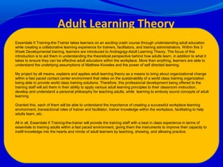 Essentials II Training-the-Trainer takes learners on an exciting crash course through understanding adult education
while creating a collaborative learning experience for trainers, facilitators, and training administrators. Within this 3
Week Developmental training, learners are introduced to Andragogy-Adult Learning Theory. The focus of this
introduction is to aid them in understanding the theoretical perspective behind how adults learn, in addition to what it
takes to ensure they can be effective adult educators within the workplace. More than anything, learners are able to
understand the underlying assumptions of Matthew Knowles and the power of self directed learning.
My project by all means, explains and applies adult learning theory as a means to bring about organizational change
within a fast paced contact center environment that relies on the sustainability of a world class training organization
being able to provide world class training solutions. Therefore, this professional development being offered to the
training staff will aid them in their ability to apply various adult learning principles to their classroom instruction,
develop and understand a personal philosophy for teaching adults, while learning to embody sound concepts of adult
learning.
Granted this, each of them will be able to understand the importance of creating a successful workplace learning
environment, transactional roles of trainer and facilitator, trainer knowledge within the workplace, facilitating to help
adults learn, etc.
All in all, Essentials II Training-the-trainer will provide the training staff with a best in class experience in terms of
essentials to training adults within a fast paced environment, giving them the instruments to improve their capacity to
instill knowledge into the hearts and minds of adult learners by teaching, showing, and allowing practice.
Adult Learning Theory
 