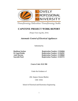i
CAPSTONE PROJECT WORK REPORT
(Project Term Aug-Dec, 2014)
Automatic Control of Electrical Appliances
Submitted by
Shubham Sachan Registration Number: 11104846
B. Gopal Reddy Registration Number: 11106503
Amit Sharma Registration Number: 11108860
Saurabh Patel Registration Number: 11103372
Course Code: ELE 500
Under the Guidance of
(Mr. Sanjeev Kumar Bhalla)
UID: 18361
School of Electrical and Electronics Engineering
 