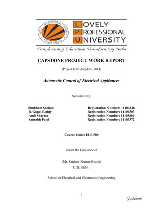i
CAPSTONE PROJECT WORK REPORT
(Project Term Aug-Dec, 2014)
Automatic Control of Electrical Appliances
Submitted by
Shubham Sachan Registration Number: 11104846
B. Gopal Reddy Registration Number: 11106503
Amit Sharma Registration Number: 11108860
Saurabh Patel Registration Number: 11103372
Course Code: ELE 500
Under the Guidance of
(Mr. Sanjeev Kumar Bhalla)
UID: 18361
School of Electrical and Electronics Engineering
Shubham
 