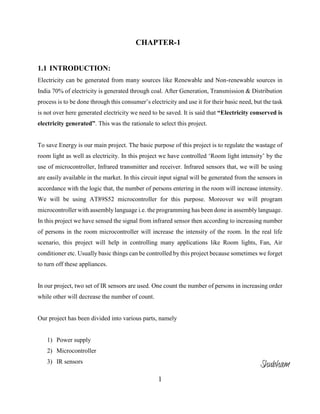 1
CHAPTER-1
1.1 INTRODUCTION:
Electricity can be generated from many sources like Renewable and Non-renewable sources in
India 70% of electricity is generated through coal. After Generation, Transmission & Distribution
process is to be done through this consumer’s electricity and use it for their basic need, but the task
is not over here generated electricity we need to be saved. It is said that “Electricity conserved is
electricity generated”. This was the rationale to select this project.
To save Energy is our main project. The basic purpose of this project is to regulate the wastage of
room light as well as electricity. In this project we have controlled ‘Room light intensity’ by the
use of microcontroller, Infrared transmitter and receiver. Infrared sensors that, we will be using
are easily available in the market. In this circuit input signal will be generated from the sensors in
accordance with the logic that, the number of persons entering in the room will increase intensity.
We will be using AT89S52 microcontroller for this purpose. Moreover we will program
microcontroller with assembly language i.e. the programming has been done in assembly language.
In this project we have sensed the signal from infrared sensor then according to increasing number
of persons in the room microcontroller will increase the intensity of the room. In the real life
scenario, this project will help in controlling many applications like Room lights, Fan, Air
conditioner etc. Usually basic things can be controlled by this project because sometimes we forget
to turn off these appliances.
In our project, two set of IR sensors are used. One count the number of persons in increasing order
while other will decrease the number of count.
Our project has been divided into various parts, namely
1) Power supply
2) Microcontroller
3) IR sensors
Shubham
 