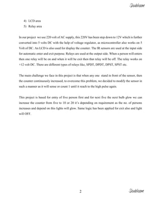 2
4) LCD area
5) Relay area
In our project we use 220 volt of AC supply, this 220V has been step down to 12V which is further
converted into 5 volts DC with the help of voltage regulator, as microcontroller also works on 5
Volt of DC. An LCD is also used for display the counter. The IR sensors are used at the input side
for automatic enter and exit purpose. Relays are used at the output side. When a person will enters
then one relay will be on and when it will be exit then that relay will be off. The relay works on
+12 volt DC. There are different types of relays like, SPDT, DPDT, DPST, SPST etc.
The main challenge we face in this project is that when any one stand in front of the sensor, then
the counter continuously increased, to overcome this problem, we decided to modify the sensor in
such a manner as it will sense or count 1 until it reach to the high pulse again.
This project is based for entry of five person first and for next five the next bulb glow we can
increase the counter from five to 10 or 20 it’s depending on requirement as the no. of persons
increases and depend on this lights will glow. Same logic has been applied for exit also and light
will OFF.
Shubham
Shubham
 