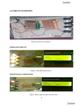 5
1.4 CIRCUIT OVERVIEW:
Fig (iii): Overview of project
OPERATED CIRCUIT:
Fig(iv): Fully Operated project
SEQUENTIALLY OPERATION
Fig(v): When 1 person enter into the room
Shubham
Shubham
Shubham
Shubham
 