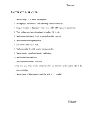 11
2.3 STEPS TO FABRICATE:
1) We are using a PCB design for our project.
2) In our project we can make a +5volt supply for microcontroller.
3) For power supply to the circuit we have used a 12-0-12 V step down transformer.
4) Then we have used a rectifier circuit for make a DC circuit.
5) We have used a filtering circuit by using electrolyte capacitor.
6) We have used a voltage regulator.
7) For output we have used bulb.
8) We have used a 40 pin IC base for microcontroller.
9) We are using a crystal oscillator for oscillations.
10) We have used a reset circuit.
11) We have used a variable resistance.
12) We have used relay circuits using transistors and resistance at the output side of the
microcontroller.
13) We are using SPDT relays which will be work at +12 volt DC.
Shubham
Shubham
 