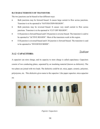 14
B) CHARACTERISTICS OF TRANSISTOR:
The two junctions can be biased in four different ways:
 Both junctions may be forward biased. It causes large current to flow across junctions.
Transistor is to be operated in “SATURATION REGION”.
 Both junctions may be reversed biased. It causes very small current to flow across
junctions. Transistor is to be operated in “CUT OFF REGION”.
 E-B junction is forward biased and C-B junction is reverse biased. The transistor is said to
be operated in “ACTIVE REGION”. Most of the transistors work in this region.
 E-B junction is reversed biased and C-B junction is forward biased. The transistor is said
to be operated in “INVERTED MODE”.
3.1.2 CAPACITORS:
A capacitor can store charge, and its capacity to store charge is called capacitance. Capacitors
consist of two conducting plates, separated by an insulating material (known as dielectric). The
two plates are joined with two leads. The dielectric could be air, mica, paper, ceramic, polyester,
polystyrene, etc. This dielectric gives name to the capacitor. Like paper capacitor, mica capacitor
etc
.
Fig(xii): Capacitors
Shubham
 