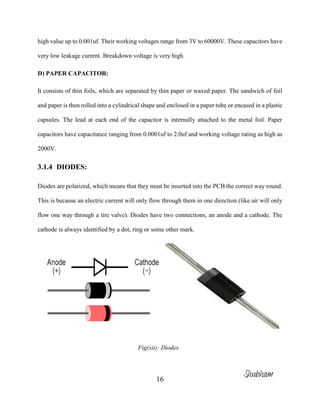 16
high value up to 0.001uf. Their working voltages range from 3V to 60000V. These capacitors have
very low leakage current. Breakdown voltage is very high.
D) PAPER CAPACITOR:
It consists of thin foils, which are separated by thin paper or waxed paper. The sandwich of foil
and paper is then rolled into a cylindrical shape and enclosed in a paper tube or encased in a plastic
capsules. The lead at each end of the capacitor is internally attached to the metal foil. Paper
capacitors have capacitance ranging from 0.0001uf to 2.0uf and working voltage rating as high as
2000V.
3.1.4 DIODES:
Diodes are polarized, which means that they must be inserted into the PCB the correct way round.
This is because an electric current will only flow through them in one direction (like air will only
flow one way through a tire valve). Diodes have two connections, an anode and a cathode. The
cathode is always identified by a dot, ring or some other mark.
Fig(xii): Diodes
Shubham
 