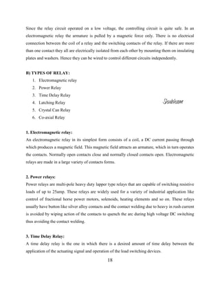 18
Since the relay circuit operated on a low voltage, the controlling circuit is quite safe. In an
electromagnetic relay the armature is pulled by a magnetic force only. There is no electrical
connection between the coil of a relay and the switching contacts of the relay. If there are more
than one contact they all are electrically isolated from each other by mounting them on insulating
plates and washers. Hence they can be wired to control different circuits independently.
B) TYPES OF RELAY:
1. Electromagnetic relay
2. Power Relay
3. Time Delay Relay
4. Latching Relay
5. Crystal Can Relay
6. Co-axial Relay
1. Electromagnetic relay:
An electromagnetic relay in its simplest form consists of a coil, a DC current passing through
which produces a magnetic field. This magnetic field attracts an armature, which in turn operates
the contacts. Normally open contacts close and normally closed contacts open. Electromagnetic
relays are made in a large variety of contacts forms.
2. Power relays:
Power relays are multi-pole heavy duty lapper type relays that are capable of switching resistive
loads of up to 25amp. These relays are widely used for a variety of industrial application like
control of fractional horse power motors, solenoids, heating elements and so on. These relays
usually have button like silver alloy contacts and the contact welding due to heavy in rush current
is avoided by wiping action of the contacts to quench the arc during high voltage DC switching
thus avoiding the contact welding.
3. Time Delay Relay:
A time delay relay is the one in which there is a desired amount of time delay between the
application of the actuating signal and operation of the load switching devices.
Shubham
 