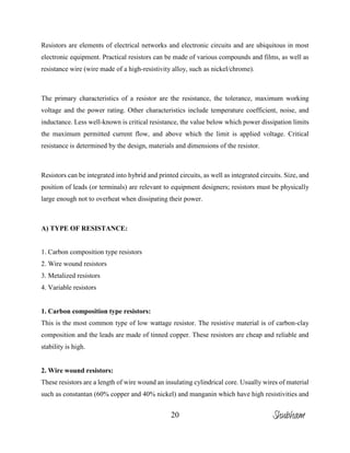 20
Resistors are elements of electrical networks and electronic circuits and are ubiquitous in most
electronic equipment. Practical resistors can be made of various compounds and films, as well as
resistance wire (wire made of a high-resistivity alloy, such as nickel/chrome).
The primary characteristics of a resistor are the resistance, the tolerance, maximum working
voltage and the power rating. Other characteristics include temperature coefficient, noise, and
inductance. Less well-known is critical resistance, the value below which power dissipation limits
the maximum permitted current flow, and above which the limit is applied voltage. Critical
resistance is determined by the design, materials and dimensions of the resistor.
Resistors can be integrated into hybrid and printed circuits, as well as integrated circuits. Size, and
position of leads (or terminals) are relevant to equipment designers; resistors must be physically
large enough not to overheat when dissipating their power.
A) TYPE OF RESISTANCE:
1. Carbon composition type resistors
2. Wire wound resistors
3. Metalized resistors
4. Variable resistors
1. Carbon composition type resistors:
This is the most common type of low wattage resistor. The resistive material is of carbon-clay
composition and the leads are made of tinned copper. These resistors are cheap and reliable and
stability is high.
2. Wire wound resistors:
These resistors are a length of wire wound an insulating cylindrical core. Usually wires of material
such as constantan (60% copper and 40% nickel) and manganin which have high resistivities and
Shubham
 