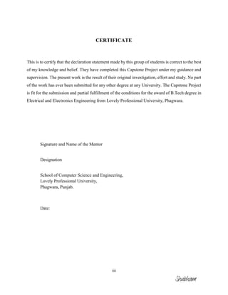 iii
CERTIFICATE
This is to certify that the declaration statement made by this group of students is correct to the best
of my knowledge and belief. They have completed this Capstone Project under my guidance and
supervision. The present work is the result of their original investigation, effort and study. No part
of the work has ever been submitted for any other degree at any University. The Capstone Project
is fit for the submission and partial fulfillment of the conditions for the award of B.Tech degree in
Electrical and Electronics Engineering from Lovely Professional University, Phagwara.
Signature and Name of the Mentor
Designation
School of Computer Science and Engineering,
Lovely Professional University,
Phagwara, Punjab.
Date:
Shubham
 