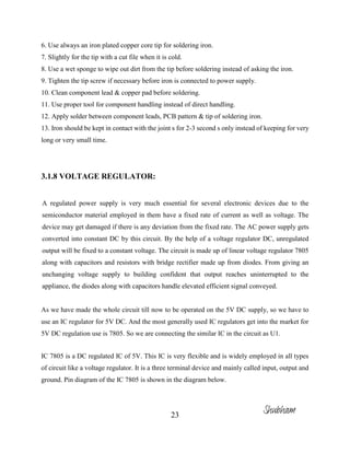 23
6. Use always an iron plated copper core tip for soldering iron.
7. Slightly for the tip with a cut file when it is cold.
8. Use a wet sponge to wipe out dirt from the tip before soldering instead of asking the iron.
9. Tighten the tip screw if necessary before iron is connected to power supply.
10. Clean component lead & copper pad before soldering.
11. Use proper tool for component handling instead of direct handling.
12. Apply solder between component leads, PCB pattern & tip of soldering iron.
13. Iron should be kept in contact with the joint s for 2-3 second s only instead of keeping for very
long or very small time.
3.1.8 VOLTAGE REGULATOR:
A regulated power supply is very much essential for several electronic devices due to the
semiconductor material employed in them have a fixed rate of current as well as voltage. The
device may get damaged if there is any deviation from the fixed rate. The AC power supply gets
converted into constant DC by this circuit. By the help of a voltage regulator DC, unregulated
output will be fixed to a constant voltage. The circuit is made up of linear voltage regulator 7805
along with capacitors and resistors with bridge rectifier made up from diodes. From giving an
unchanging voltage supply to building confident that output reaches uninterrupted to the
appliance, the diodes along with capacitors handle elevated efficient signal conveyed.
As we have made the whole circuit till now to be operated on the 5V DC supply, so we have to
use an IC regulator for 5V DC. And the most generally used IC regulators get into the market for
5V DC regulation use is 7805. So we are connecting the similar IC in the circuit as U1.
IC 7805 is a DC regulated IC of 5V. This IC is very flexible and is widely employed in all types
of circuit like a voltage regulator. It is a three terminal device and mainly called input, output and
ground. Pin diagram of the IC 7805 is shown in the diagram below.
Shubham
 