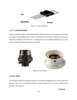 24
Fig(xvii): Voltage Regulator
3.1.9 LAMP HOLDER:
Lamps are usually inserted in lamp holder sockets which provide electrical connections to the lamp
and support it in the lighting fixture. The use of sockets allows lamps to be safely and conveniently
replaced (re-lamping) at the end of life, or to change power, color, lighting technology or etc. There
are many different standards for these lamp holders.
Fig(xviii): Lamp Holder
3.1.10 LAMPS:
An incandescent light bulb, incandescent lamp or incandescent light globe is an electric light which
produces light with a wire filament heated to a high temperature by an electric current passing
through it, until it glows.
Shubham
Shubham
Shubham
 