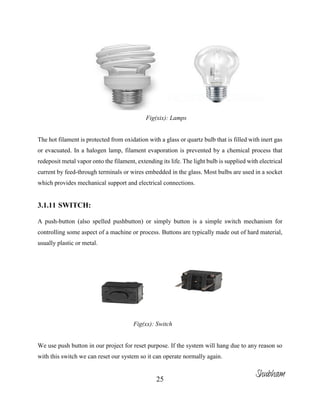 25
Fig(xix): Lamps
The hot filament is protected from oxidation with a glass or quartz bulb that is filled with inert gas
or evacuated. In a halogen lamp, filament evaporation is prevented by a chemical process that
redeposit metal vapor onto the filament, extending its life. The light bulb is supplied with electrical
current by feed-through terminals or wires embedded in the glass. Most bulbs are used in a socket
which provides mechanical support and electrical connections.
3.1.11 SWITCH:
A push-button (also spelled pushbutton) or simply button is a simple switch mechanism for
controlling some aspect of a machine or process. Buttons are typically made out of hard material,
usually plastic or metal.
Fig(xx): Switch
We use push button in our project for reset purpose. If the system will hang due to any reason so
with this switch we can reset our system so it can operate normally again.
Shubham
 