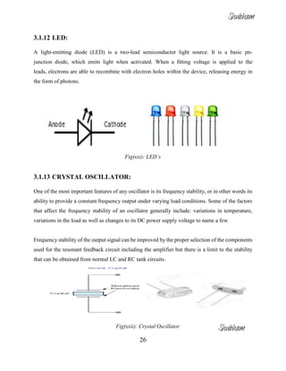 26
3.1.12 LED:
A light-emitting diode (LED) is a two-lead semiconductor light source. It is a basic pn-
junction diode, which emits light when activated. When a fitting voltage is applied to the
leads, electrons are able to recombine with electron holes within the device, releasing energy in
the form of photons.
Fig(xxi): LED’s
3.1.13 CRYSTAL OSCILLATOR:
One of the most important features of any oscillator is its frequency stability, or in other words its
ability to provide a constant frequency output under varying load conditions. Some of the factors
that affect the frequency stability of an oscillator generally include: variations in temperature,
variations in the load as well as changes to its DC power supply voltage to name a few.
Frequency stability of the output signal can be improved by the proper selection of the components
used for the resonant feedback circuit including the amplifier but there is a limit to the stability
that can be obtained from normal LC and RC tank circuits.
Fig(xxii): Crystal Oscillator
Shubham
Shubham
 