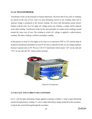 27
3.1.14 TRANSFORMER:
Transformer works on the principle of mutual inductance. We know that if two coils or windings
are placed on the core of iron, and if we pass alternating current in one winding, back emf or
induced voltage is produced in the second winding. We know that alternating current always
changes with the time. So if we apply AC voltage across one winding, a voltage will be induced
in the other winding. Transformer works on this same principle. It is made of two windings wound
around the same core of iron. The winding to which AC voltage is applied is called primary
winding. The other winding is called as secondary winding.
In this project we need 12 volt supply as for relay so we step down 230V to 12V with the help of
step down transformer and further we need 5V for micro controller for this we use voltage regulator
because it operate only on 5V. We use 12-0-12 V transformer which means ‘12V’ on one side and
‘12V’ on one side and ‘0V’ means earth or ground.
Fig(xxiii):Transformer
A) VOLTAGE AND CURRENT RELATIONSHIP:
Let V1 volts be input alternating voltage applied to primary winding. I1 Amp is input alternating
current through primary winding. V2 volt is output alternating voltage produced in the secondary.
I2 amp be the current flowing through the secondary.
Shubham
Shubham
 
