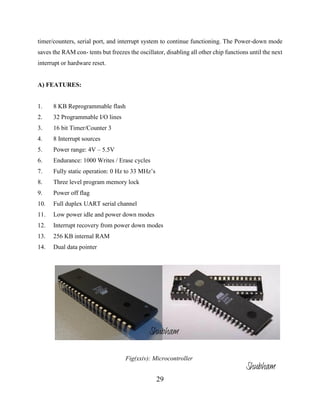 29
timer/counters, serial port, and interrupt system to continue functioning. The Power-down mode
saves the RAM con- tents but freezes the oscillator, disabling all other chip functions until the next
interrupt or hardware reset.
A) FEATURES:
1. 8 KB Reprogrammable flash
2. 32 Programmable I/O lines
3. 16 bit Timer/Counter 3
4. 8 Interrupt sources
5. Power range: 4V – 5.5V
6. Endurance: 1000 Writes / Erase cycles
7. Fully static operation: 0 Hz to 33 MHz’s
8. Three level program memory lock
9. Power off flag
10. Full duplex UART serial channel
11. Low power idle and power down modes
12. Interrupt recovery from power down modes
13. 256 KB internal RAM
14. Dual data pointer
Fig(xxiv): Microcontroller
Shubham
Shubham
 