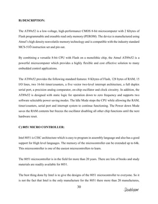 30
B) DESCRIPTION:
The AT89s52 is a low-voltage, high-performance CMOS 8-bit microcomputer with 2 Kbytes of
Flash programmable and erasable read only memory (PEROM). The device is manufactured using
Atmel’s high density nonvolatile memory technology and is compatible with the industry standard
MCS-51Ô instruction set and pin out.
By combining a versatile 8-bit CPU with Flash on a monolithic chip, the Atmel AT89s52 is a
powerful microcomputer which provides a highly flexible and cost effective solution to many
embedded control applications.
The AT89s52 provides the following standard features: 8 Kbytes of Flash, 128 bytes of RAM, 15
I/O lines, two 16-bit timer/counters, a five vector two-level interrupt architecture, a full duplex
serial port, a precision analog comparator, on-chip oscillator and clock circuitry. In addition, the
AT89s52 is designed with static logic for operation down to zero frequency and supports two
software selectable power saving modes. The Idle Mode stops the CPU while allowing the RAM,
timer/counters, serial port and interrupt system to continue functioning. The Power down Mode
saves the RAM contents but freezes the oscillator disabling all other chip functions until the next
hardware reset.
C) 8051 MICRO CONTROLLER:
Intel 8051 is CISC architecture which is easy to program in assembly language and also has a good
support for High level languages. The memory of the microcontroller can be extended up to 64k.
This microcontroller is one of the easiest microcontrollers to learn.
The 8051 microcontroller is in the field for more than 20 years. There are lots of books and study
materials are readily available for 8051.
The best thing done by Intel is to give the designs of the 8051 microcontroller to everyone. So it
is not the fact that Intel is the only manufacture for the 8051 there more than 20 manufactures,
Shubham
 
