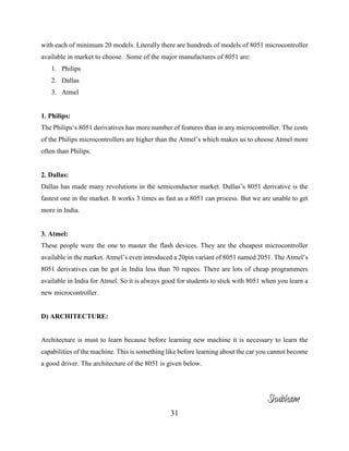 31
with each of minimum 20 models. Literally there are hundreds of models of 8051 microcontroller
available in market to choose. Some of the major manufactures of 8051 are:
1. Philips
2. Dallas
3. Atmel
1. Philips:
The Philips‘s 8051 derivatives has more number of features than in any microcontroller. The costs
of the Philips microcontrollers are higher than the Atmel’s which makes us to choose Atmel more
often than Philips.
2. Dallas:
Dallas has made many revolutions in the semiconductor market. Dallas’s 8051 derivative is the
fastest one in the market. It works 3 times as fast as a 8051 can process. But we are unable to get
more in India.
3. Atmel:
These people were the one to master the flash devices. They are the cheapest microcontroller
available in the market. Atmel’s even introduced a 20pin variant of 8051 named 2051. The Atmel’s
8051 derivatives can be got in India less than 70 rupees. There are lots of cheap programmers
available in India for Atmel. So it is always good for students to stick with 8051 when you learn a
new microcontroller.
D) ARCHITECTURE:
Architecture is must to learn because before learning new machine it is necessary to learn the
capabilities of the machine. This is something like before learning about the car you cannot become
a good driver. The architecture of the 8051 is given below.
Shubham
 