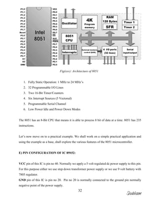 32
Fig(xxv): Architecture of 8051
1. Fully Static Operation: 1 MHz to 24 MHz’s
2. 32 Programmable I/O Lines
3. Two 16-Bit Timer/Counters
4. Six Interrupt Sources (5 Vectored)
5. Programmable Serial Channel
6. Low Power Idle and Power Down Modes
The 8051 has an 8-Bit CPU that means it is able to process 8 bit of data at a time. 8051 has 235
instructions.
Let’s now move on to a practical example. We shall work on a simple practical application and
using the example as a base, shall explore the various features of the 8051 microcontroller.
E) PIN CONFIGURATION OF IC 89S52:
VCC pin of this IC is pin no 40. Normally we apply a 5 volt regulated dc power supply to this pin.
For this purpose either we use step down transformer power supply or we use 9 volt battery with
7805 regulator.
GND pin of this IC is pin no 20. Pin no 20 is normally connected to the ground pin normally
negative point of the power supply.
Shubham
 