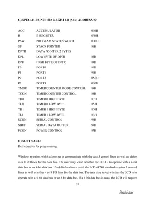 35
G) SPECIAL FUNCTION REGISTER (SFR) ADDRESSES:
ACC ACCUMULATOR 0E0H
B B REGISTER 0F0H
PSW PROGRAM STATUS WORD 0D0H
SP STACK POINTER 81H
DPTR DATA POINTER 2 BYTES
DPL LOW BYTE OF DPTR 82H
DPH HIGH BYTE OF DPTR 83H
P0 PORT0 80H
P1 PORT1 90H
P2 PORT2 0A0H
P3 PORT3 0B0H
TMOD TIMER/COUNTER MODE CONTROL 89H
TCON TIMER COUNTER CONTROL 88H
TH0 TIMER 0 HIGH BYTE 8CH
TLO TIMER 0 LOW BYTE 8AH
TH1 TIMER 1 HIGH BYTE 8DH
TL1 TIMER 1 LOW BYTE 8BH
SCON SERIAL CONTROL 98H
SBUF SERIAL DATA BUFFER 99H
PCON POWER CONTROL 87H
H) SOFTWARE:
Keil compiler for programming.
Window xp exists which allows us to communicate with the vast 3 control lines as well as either
4 or 8 I/O lines for the data bus. The user may select whether the LCD is to operate with a 4-bit
data bus or an 8-bit data bus. If a 4-bit data bus is used, the LCD 44780 standard requires 3 control
lines as well as either 4 or 8 I/O lines for the data bus. The user may select whether the LCD is to
operate with a 4-bit data bus or an 8-bit data bus. If a 4-bit data bus is used, the LCD will require
Shubham
 
