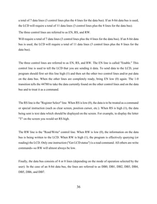36
a total of 7 data lines (3 control lines plus the 4 lines for the data bus). If an 8-bit data bus is used,
the LCD will require a total of 11 data lines (3 control lines plus the 8 lines for the data bus).
The three control lines are referred to as EN, RS, and RW.
Will require a total of 7 data lines (3 control lines plus the 4 lines for the data bus). If an 8-bit data
bus is used, the LCD will require a total of 11 data lines (3 control lines plus the 8 lines for the
data bus).
The three control lines are referred to as EN, RS, and RW. The EN line is called "Enable." This
control line is used to tell the LCD that you are sending it data. To send data to the LCD, your
program should first set this line high (1) and then set the other two control lines and/or put data
on the data bus. When the other lines are completely ready, bring EN low (0) again. The 1-0
transition tells the 44780 to take the data currently found on the other control lines and on the data
bus and to treat it as a command.
The RS line is the "Register Select" line. When RS is low (0), the data is to be treated as a command
or special instruction (such as clear screen, position cursor, etc.). When RS is high (1), the data
being sent is text data which should be displayed on the screen. For example, to display the letter
"T" on the screen you would set RS high.
The RW line is the "Read/Write" control line. When RW is low (0), the information on the data
bus is being written to the LCD. When RW is high (1), the program is effectively querying (or
reading) the LCD. Only one instruction ("Get LCD status") is a read command. All others are write
commands--so RW will almost always be low.
Finally, the data bus consists of 4 or 8 lines (depending on the mode of operation selected by the
user). In the case of an 8-bit data bus, the lines are referred to as DB0, DB1, DB2, DB3, DB4,
DB5, DB6, and DB7.
 