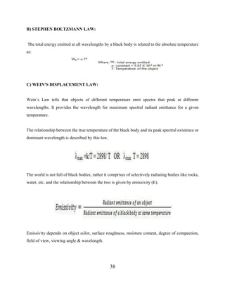 38
B) STEPHEN BOLTZMANN LAW:
The total energy emitted at all wavelengths by a black body is related to the absolute temperature
as:
C) WEIN’S DISPLACEMENT LAW:
Wein’s Law tells that objects of different temperature emit spectra that peak at different
wavelengths. It provides the wavelength for maximum spectral radiant emittance for a given
temperature.
The relationship between the true temperature of the black body and its peak spectral existence or
dominant wavelength is described by this law.
The world is not full of black bodies; rather it comprises of selectively radiating bodies like rocks,
water, etc. and the relationship between the two is given by emissivity (E).
Emissivity depends on object color, surface roughness, moisture content, degree of compaction,
field of view, viewing angle & wavelength.
 