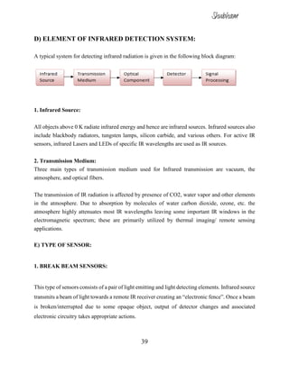 39
D) ELEMENT OF INFRARED DETECTION SYSTEM:
A typical system for detecting infrared radiation is given in the following block diagram:
1. Infrared Source:
All objects above 0 K radiate infrared energy and hence are infrared sources. Infrared sources also
include blackbody radiators, tungsten lamps, silicon carbide, and various others. For active IR
sensors, infrared Lasers and LEDs of specific IR wavelengths are used as IR sources.
2. Transmission Medium:
Three main types of transmission medium used for Infrared transmission are vacuum, the
atmosphere, and optical fibers.
The transmission of IR radiation is affected by presence of CO2, water vapor and other elements
in the atmosphere. Due to absorption by molecules of water carbon dioxide, ozone, etc. the
atmosphere highly attenuates most IR wavelengths leaving some important IR windows in the
electromagnetic spectrum; these are primarily utilized by thermal imaging/ remote sensing
applications.
E) TYPE OF SENSOR:
1. BREAK BEAM SENSORS:
This type of sensors consists of a pair of light emitting and light detecting elements. Infrared source
transmits a beam of light towards a remote IR receiver creating an “electronic fence”. Once a beam
is broken/interrupted due to some opaque object, output of detector changes and associated
electronic circuitry takes appropriate actions.
Shubham
 