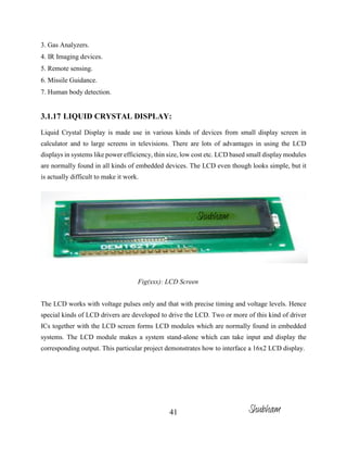41
3. Gas Analyzers.
4. IR Imaging devices.
5. Remote sensing.
6. Missile Guidance.
7. Human body detection.
3.1.17 LIQUID CRYSTAL DISPLAY:
Liquid Crystal Display is made use in various kinds of devices from small display screen in
calculator and to large screens in televisions. There are lots of advantages in using the LCD
displays in systems like power efficiency, thin size, low cost etc. LCD based small display modules
are normally found in all kinds of embedded devices. The LCD even though looks simple, but it
is actually difficult to make it work.
Fig(xxx): LCD Screen
The LCD works with voltage pulses only and that with precise timing and voltage levels. Hence
special kinds of LCD drivers are developed to drive the LCD. Two or more of this kind of driver
ICs together with the LCD screen forms LCD modules which are normally found in embedded
systems. The LCD module makes a system stand-alone which can take input and display the
corresponding output. This particular project demonstrates how to interface a 16x2 LCD display.
Shubham
Shubham
 