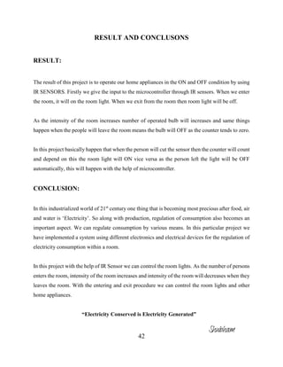 42
RESULT AND CONCLUSONS
RESULT:
The result of this project is to operate our home appliances in the ON and OFF condition by using
IR SENSORS. Firstly we give the input to the microcontroller through IR sensors. When we enter
the room, it will on the room light. When we exit from the room then room light will be off.
As the intensity of the room increases number of operated bulb will increases and same things
happen when the people will leave the room means the bulb will OFF as the counter tends to zero.
In this project basically happen that when the person will cut the sensor then the counter will count
and depend on this the room light will ON vice versa as the person left the light will be OFF
automatically, this will happen with the help of microcontroller.
CONCLUSION:
In this industrialized world of 21st
century one thing that is becoming most precious after food, air
and water is ‘Electricity’. So along with production, regulation of consumption also becomes an
important aspect. We can regulate consumption by various means. In this particular project we
have implemented a system using different electronics and electrical devices for the regulation of
electricity consumption within a room.
In this project with the help of IR Sensor we can control the room lights. As the number of persons
enters the room, intensity of the room increases and intensity of the room will decreases when they
leaves the room. With the entering and exit procedure we can control the room lights and other
home appliances.
“Electricity Conserved is Electricity Generated”
Shubham
 