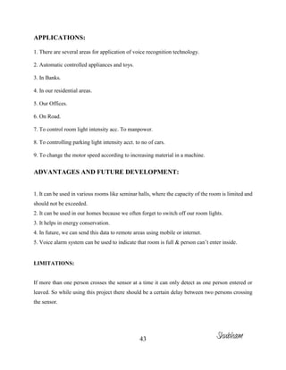 43
APPLICATIONS:
1. There are several areas for application of voice recognition technology.
2. Automatic controlled appliances and toys.
3. In Banks.
4. In our residential areas.
5. Our Offices.
6. On Road.
7. To control room light intensity acc. To manpower.
8. To controlling parking light intensity acct. to no of cars.
9. To change the motor speed according to increasing material in a machine.
ADVANTAGES AND FUTURE DEVELOPMENT:
1. It can be used in various rooms like seminar halls, where the capacity of the room is limited and
should not be exceeded.
2. It can be used in our homes because we often forget to switch off our room lights.
3. It helps in energy conservation.
4. In future, we can send this data to remote areas using mobile or internet.
5. Voice alarm system can be used to indicate that room is full & person can’t enter inside.
LIMITATIONS:
If more than one person crosses the sensor at a time it can only detect as one person entered or
leaved. So while using this project there should be a certain delay between two persons crossing
the sensor.
Shubham
 