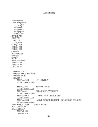 44
APPENDIX
Project coding
; New energy saver
m1 equ p2.0
m2 equ p2.1
m3 equ p2.2
m4 equ p2.6
RS BIT P2.5
RW BIT P2.4
E BIT P2.3
FL BIT P0.7
LCD EQU P0
C1 EQU 31H
C2 EQU 32H
C3 EQU 33H
ORG 00H
AJMP START
ORG 30H
START:
MOV LCD, #00H
MOV C1, #0
MOV C2, #0
MOV C3, #0
; MOV R0, #100
; MOV R1, #00 ; AMOUNT
; MOV R2, #01H
; MOV R3, #1
MOV A, #38H ; 2*16 MATRIX
ACALL COMMAND
MOV A, #02 ; RETURN HOME
ACALL COMMAND
MOV A, #01 ; CLEAR DISPLAY SCREEN
ACALL COMMAND
MOV A, #0CH ; DISPLAY ON CURSOR OFF
ACALL COMMAND
MOV A, #80H ; MOVE CURSOR TO FIRST LINE SECOND COLOUMN
ACALL COMMAND
MOV DPTR, #TABLE1 ; DISPLAY ERP
ACALL DISPLAY
ACALL DELAY
MOV r1, #00
mov r0, #10
 