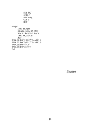 47
CLR RW
SETB E
acall delay
CLR E
RET
delay1:
MOV R6, #255
AGAIN: MOV R7, #255
BACK: DJNZ R7, BACK
DJNZ R6, AGAIN
RET
TABLE1: DB 'ENERGY SAVER', 0
TABLE2: DB 'ENERGY SAVER', 0
TABLE3: DB '***', 0
TABLE4: DB 'C.ST.', 0
End
Shubham
 