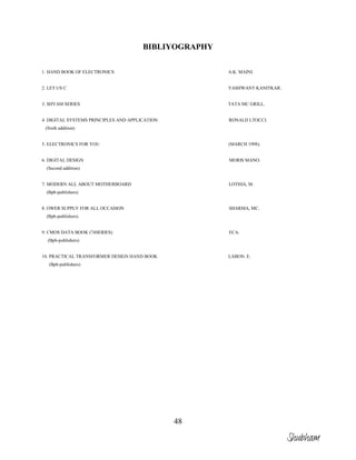 48
BIBLIYOGRAPHY
1. HAND BOOK OF ELECTRONICS A.K. MAINI.
2. LET US C YASHWANT KANITKAR.
3. SHYAM SERIES TATA MC GRILL.
4. DIGITAL SYSTEMS PRINCIPLES AND APPLICATION RONALD LTOCCI.
(Sixth addition)
5. ELECTRONICS FOR YOU (MARCH 1998).
6. DIGITAL DESIGN MORIS MANO.
(Second addition)
7. MODERN ALL ABOUT MOTHERBOARD LOTHIA, M.
(Bpb-publishers)
8. OWER SUPPLY FOR ALL OCCASION SHARMA, MC.
(Bpb-publishers)
9. CMOS DATA BOOK (74SERIES) ECA.
(Bpb-publishers)
10. PRACTICAL TRANSFORMER DESIGN HAND BOOK LABON. E.
(Bpb-publishers)
Shubham
 
