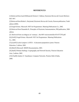 49
REFERENCES
[1] Retrieved from Jacob Millman & Christos C. Halkias, Electronic Devices & Circuits McGraw-
Hill 1967.
[2] Retrieved from Robert L. Boylestad, Electronic Devices & Circuits, Pearson publication; Tenth
edition (2009).
[3] Fergal Grimes. Microsoft .NET for Programmers. Manning Publications Co., 2002.
[4] Retrieved from Paranaiba D., Principles of Electronic Instrumentation, PHI publication, 2008
edition.
[5] Retrieved from cse.iitkgp.ac.in/~soumya/.../the-8051-microcontroller-0314772782.pdf.
[6] [Gri02] Fergal Grimes. Microsoft .NET for Programmers. Manning Publications
Co., 2002.
[7] [Lam03] Leslie Lamport. LATEX - A document preparation system. Pearson
Education, 2 edition, 2003.
[8] [Mic03] Microsoft. MSDN Documentation, 2003.
[9] [Sta02] William Stallings. Cryptography and Network Security. Pearson Education
Asia, 2 edition, 2002.
[10] [Tan00] Andrew S. Tanenbaum. Computer Networks. Prentice Hall of India,
2000.
 
