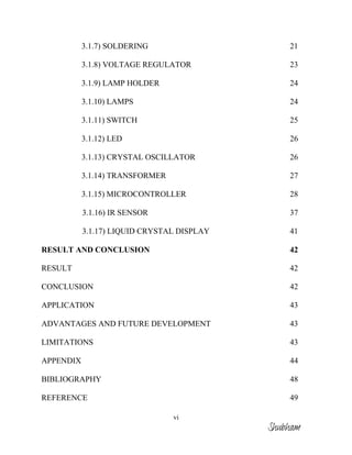 vi
3.1.7) SOLDERING 21
3.1.8) VOLTAGE REGULATOR 23
3.1.9) LAMP HOLDER 24
3.1.10) LAMPS 24
3.1.11) SWITCH 25
3.1.12) LED 26
3.1.13) CRYSTAL OSCILLATOR 26
3.1.14) TRANSFORMER 27
3.1.15) MICROCONTROLLER 28
3.1.16) IR SENSOR 37
3.1.17) LIQUID CRYSTAL DISPLAY 41
RESULT AND CONCLUSION 42
RESULT 42
CONCLUSION 42
APPLICATION 43
ADVANTAGES AND FUTURE DEVELOPMENT 43
LIMITATIONS 43
APPENDIX 44
BIBLIOGRAPHY 48
REFERENCE 49
Shubham
 