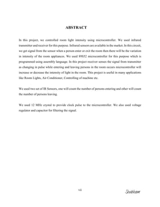 vii
ABSTRACT
In this project, we controlled room light intensity using microcontroller. We used infrared
transmitter and receiver for this purpose. Infrared sensors are available in the market. In this circuit,
we get signal from the sensor when a person enter or exit the room then there will be the variation
in intensity of the room appliances. We used 89S52 microcontroller for this purpose which is
programmed using assembly language. In this project receiver senses the signal from transmitter
as changing in pulse while entering and leaving persons in the room occurs microcontroller will
increase or decrease the intensity of light in the room. This project is useful in many applications
like Room Lights, Air Conditioner, Controlling of machine etc.
We used two set of IR Sensors, one will count the number of persons entering and other will count
the number of persons leaving.
We used 12 MHz crystal to provide clock pulse to the microcontroller. We also used voltage
regulator and capacitor for filtering the signal.
Shubham
 
