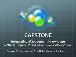 CAPSTONE  Integrating Management Knowledge MAN4900 – Capstone Project in Supervision and Management Dr. Jose G. Lepervanche, Prof. Robert Morris, Dr. Sheri Litt 