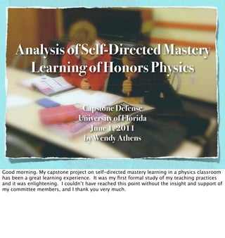 Analysis of Self-Directed Mastery
       Learning of Honors Physics

                                 Capstone Defense
                                University of Florida
                                   June 1, 2011
                                 by Wendy Athens


Good morning. My capstone project on self-directed mastery learning in a physics classroom
has been a great learning experience. It was my ﬁrst formal study of my teaching practices
and it was enlightening. I couldn’t have reached this point without the insight and support of
my committee members, and I thank you very much.
 