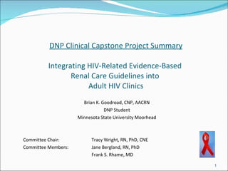 DNP Clinical Capstone Project Summary

         Integrating HIV-Related Evidence-Based
                Renal Care Guidelines into
                     Adult HIV Clinics
                       Brian K. Goodroad, CNP, AACRN
                                 DNP Student
                     Minnesota State University Moorhead



Committee Chair:           Tracy Wright, RN, PhD, CNE
Committee Members:         Jane Bergland, RN, PhD
                           Frank S. Rhame, MD

                                                           1
 