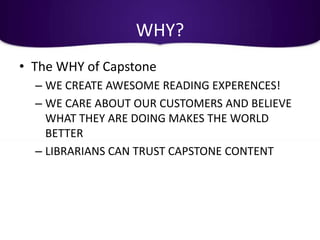 WHY?
• The WHY of Capstone
  – WE CREATE AWESOME READING EXPERENCES!
  – WE CARE ABOUT OUR CUSTOMERS AND BELIEVE
    WHAT THEY ARE DOING MAKES THE WORLD
    BETTER
  – LIBRARIANS CAN TRUST CAPSTONE CONTENT
 