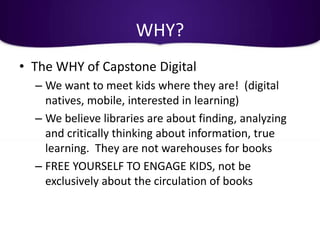 WHY?
• The WHY of Capstone Digital
  – We want to meet kids where they are! (digital
    natives, mobile, interested in learning)
  – We believe libraries are about finding, analyzing
    and critically thinking about information, true
    learning. They are not warehouses for books
  – FREE YOURSELF TO ENGAGE KIDS, not be
    exclusively about the circulation of books
 