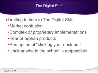 The Digital Shift


Limiting factors to The Digital Shift
•Market confusion
•Complex or proprietary implementations
•Fear of orphan products
•Perception of “sticking your neck out”
•Unclear who in the school is responsible



    © Capstone All Rights Reserved.
 
