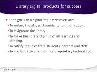 Library digital products for success

IF the goals of a digital implementation are:
• To reduce the places students go for information.
• To invigorate the library.
• To make the library the hub of all learning and
  thinking.
• To satisfy requests from students, parents and staff
• To not lock into an orphan or proprietary technology.



      © Capstone All Rights Reserved.
 