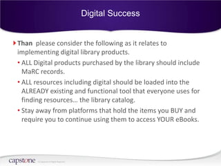 Digital Success


Than please consider the following as it relates to
implementing digital library products.
• ALL Digital products purchased by the library should include
  MaRC records.
• ALL resources including digital should be loaded into the
  ALREADY existing and functional tool that everyone uses for
  finding resources… the library catalog.
• Stay away from platforms that hold the items you BUY and
  require you to continue using them to access YOUR eBooks.




       © Capstone All Rights Reserved.
 