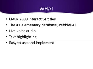 WHAT
•   OVER 2000 interactive titles
•   The #1 elementary database, PebbleGO
•   Live voice audio
•   Text highlighting
•   Easy to use and implement
 