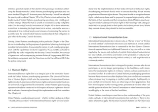 refer to a speciﬁc Chapter of the Charter when passing a resolution author-     stand how the implementation of their tasks intersects with human rights.
izing the deployment of a United Nations peacekeeping operation and has         Peacekeeping personnel should strive to ensure that they do not become
never invoked Chapter VI. In recent years, the Security Council has adopted     perpetrators of human rights abuses. They must be able to recognize human
the practice of invoking Chapter VII of the Charter when authorizing the        rights violations or abuse, and be prepared to respond appropriately within
deployment of United Nations peacekeeping operations into volatile post-        the limits of their mandate and their competence. United Nations peacekeep-
conﬂict settings where the State is unable to maintain security and public      ing personnel should respect human rights in their dealings with colleagues
order. The Security Council’s invocation of Chapter VII in these situations,    and with local people, both in their public and in their private lives. Where
in addition to denoting the legal basis for its action, can also be seen as a   they commit abuses, they should be held accountable.
statement of ﬁrm political resolve and a means of reminding the parties to
a conﬂict and the wider United Nations membership of their obligation to
give effect to Security Council decisions.                                      1.3 International Humanitarian Law
Linking United Nations peacekeeping with a particular Chapter of the Char-      International humanitarian law is known also as “the law of war” or “the law
ter can be misleading for the purposes of operational planning, training and    of armed conﬂict,” and restricts the means and methods of armed conﬂict.
mandate implementation. In assessing the nature of each peacekeeping oper-      International humanitarian law is contained in the four Geneva Conven-
ation and the capabilities needed to support it, TCCs and PCCs should be        tions of 1949 and their two Additional Protocols of 1977, as well as in rules
guided by the tasks assigned by the Security Council mandate, the concept       regulating the means and methods of combat. International humanitarian
of operations and accompanying mission Rules of Engagement (ROE) for            law also includes conventions and treaties on the protection of cultural prop-
the military component, and the Directives on the Use of Force (DUF) for        erty and the environment during armed conﬂict, as well as protection of
the police component.                                                           victims of conﬂict.

                                                                                International humanitarian law is designed to protect persons who do not
                                                                                participate, or are no longer participating, in the hostilities; and it main-
1.2 Human Rights                                                                tains the fundamental rights of civilians, victims and non-combatants in
International human rights law is an integral part of the normative frame-      an armed conﬂict. It is relevant to United Nations peacekeeping operations
work for United Nations peacekeeping operations. The Universal Declara-         because these missions are often deployed into post-conﬂict environments
tion of Human Rights, which sets the cornerstone of international human         where violence may be ongoing or conﬂict could reignite. Additionally, in
rights standards, emphasizes that human rights and fundamental freedoms         post-conﬂict environments there are often large civilian populations that
are universal and guaranteed to everybody. United Nations peacekeeping          have been targeted by the warring parties, prisoners of war and other vul-
operations should be conducted in full respect of human rights and should       nerable groups to whom the Geneva Conventions or other humanitarian law
seek to advance human rights through the implementation of their mandates       would apply in the event of further hostilities.
(See Chapter 2).
                                                                                United Nations peacekeepers must have a clear understanding of the prin-
United Nations peacekeeping personnel – whether military, police or civilian    ciples and rules of international humanitarian law and observe them in situ-
– should act in accordance with international human rights law and under-       ations where they apply. The Secretary-General’s Bulletin on the Observance


14   |   UNITED NATIONS PEACEKEEPING OPERATIONS                                                                                             PART I CHAPTER 1   |   15
 