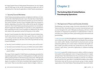 by United Nations Forces of International Humanitarian Law of 6 August
1999 (ST/SGB/1999/13) sets out the fundamental principles and rules of                   Chapter 2
international law that may be applicable to United Nations peacekeepers.

                                                                                         The Evolving Role of United Nations
1.4 Security Council Mandates                                                            Peacekeeping Operations
United Nations peacekeeping operations are deployed on the basis of a man-
date from the United Nations Security Council. The tasks that a United Nations
peacekeeping operation will be required to perform are set out in the Secu-
rity Council mandate. Security Council mandates differ from situation to
situation, depending on the nature of the conﬂict and the speciﬁc challenges         2.1 The Spectrum of Peace and Security Activities
it presents. Since United Nations peacekeeping operations are normally de-           Peacekeeping is one among a range of activities undertaken by the United
ployed to support the implementation of a cease-ﬁre or a more comprehensive          Nations and other international actors to maintain international peace and
peace agreement, Security Council mandates are inﬂuenced by the nature               security throughout the world. Although peacekeeping is the focus of this
and content of the agreement reached by the parties to the conﬂict.                  document, it is important for practitioners to understand how it relates to
                                                                                     and differs from conﬂict prevention, peacemaking, peace enforcement and
Security Council mandates also reﬂect the broader normative debates shap-
                                                                                     peacebuilding.
ing the international environment. In this regard, there are a number of
cross-cutting, thematic tasks that are regularly assigned to United Nations          Conﬂict prevention involves the application of structural or diplomatic meas-
peacekeeping operations on the basis of the following landmark Security
                                                                                     ures to keep intra-state or inter-state tensions and disputes from escalating
Council resolutions:
                                                                                     into violent conﬂict. Ideally, it should build on structured early warning,
                                                                                     information gathering and a careful analysis of the factors driving the con-
         Security Council resolution 1325 (2000) on women, peace and security; 2
                                                                                     ﬂict. Conﬂict prevention activities may include the use of the Secretary-
         Security Council resolution 1612 (2005) on children and armed conﬂict;3     General’s “good ofﬁces,” preventive deployment or conﬁdence-building
         Security Council resolution 1674 (2006) on the protection of civilians in   measures.
         armed conﬂict; 4
                                                                                     Peacemaking generally includes measures to address conﬂicts in progress
The range of tasks assigned to United Nations peacekeeping operations has            and usually involves diplomatic action to bring hostile parties to a negoti-
expanded signiﬁcantly in response to shifting patterns of conﬂict and to best        ated agreement. The United Nations Secretary-General, upon the request of
address emerging threats to international peace and security. Although each          the Security Council or the General Assembly or at his her own initiative,
United Nations peacekeeping operation is different, there is a considerable          may exercise his or her “good ofﬁces” to facilitate the resolution of the conﬂict.
degree of consistency in the types of mandated tasks assigned by the Secu-           Peacemakers may also be envoys, governments, groups of states, regional
rity Council. These are described in greater detail in Chapter 2, below.             organizations or the United Nations. Peacemaking efforts may also be under-


16   |   UNITED NATIONS PEACEKEEPING OPERATIONS                                                                                                     PART I CHAPTER 2   |   17
 