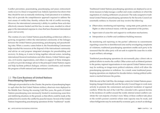 Conﬂict prevention, peacemaking, peacekeeping and peace enforcement               Traditional United Nations peacekeeping operations are deployed as an in-
rarely occur in a linear or sequential way. Indeed, experience has shown that     terim measure to help manage a conﬂict and create conditions in which the
they should be seen as mutually reinforcing. Used piecemeal or in isolation,      negotiation of a lasting settlement can proceed. The tasks assigned to tradi-
they fail to provide the comprehensive approach required to address the           tional United Nations peacekeeping operations by the Security Council are
root causes of conﬂict that, thereby, reduces the risk of conﬂict recurring.      essentially military in character and may involve the following:
However, the international community’s ability to combine these activities
effectively remains limited and this has, in some cases, resulted in critical        Observation, monitoring and reporting – using static posts, patrols, over-
gaps in the international response to crises that have threatened international      ﬂights or other technical means, with the agreement of the parties;
peace and security.                                                                  Supervision of cease-ﬁre and support to veriﬁcation mechanisms;

The creation of a new United Nations peacebuilding architecture reﬂects a            Interposition as a buffer and conﬁdence-building measure.
growing recognition within the international community of the linkages
                                                                                  By monitoring and reporting on the parties’ adherence to commitments
between the United Nations peacemaking, peacekeeping and peacebuild-
ing roles. When a country comes before it, the Peacebuilding Commission           regarding a cease-ﬁre or demilitarized zone and by investigating complaints
helps marshal the resources at the disposal of the international community        of violations, traditional peacekeeping operations enable each party to be
and advise on and propose integrated strategies for peacebuilding and             reassured that the other party will not seek to exploit the cease-ﬁre in order
recovery. In doing so, it aims to bring together relevant actors, including       to gain military advantage.
international ﬁnancial institutions and other donors, United Nations agen-
                                                                                  Traditional peacekeeping operations do not normally play a direct role in
cies, civil society organizations, and others in support of these strategies;
                                                                                  political efforts to resolve the conﬂict. Other actors such as bilateral partners
as well as to provide strategic advice to the principal United Nations organs
                                                                                  to the parties, regional organizations or even special United Nations envoys
and help facilitate political dialogue, enhance coordination, and monitor
                                                                                  may be working on longer-term political solutions, which will allow the
the progress of both national and international actors.
                                                                                  peacekeeping operation to withdraw. As a result, some traditional peace-
                                                                                  keeping operations are deployed for decades before a lasting political settle-
                                                                                  ment is reached between the parties.
2.3 The Core Business of United Nations
Peacekeeping Operations                                                           With the end of the Cold War, the strategic context for United Nations peace-
Although not provided for in the Charter, the practice of peacekeeping began      keeping changed dramatically and the Security Council began to work more
in 1948 when the ﬁrst United Nations military observers were deployed to          actively to promote the containment and peaceful resolution of regional
the Middle East. During the ensuing Cold War years, the goals of United           conﬂicts. While the end of the Cold War coincided with a general decline
Nations peacekeeping were necessarily limited to maintaining cease-ﬁres           in the incidence of conﬂict around the world, internal armed conﬂicts con-
and stabilizing situations on the ground, so that efforts could be made at the    stitute the vast majority of today’s wars. Many of these conﬂicts take place
political level to resolve the conﬂict by peaceful means. Several of the United   in the world’s poorest countries where state capacity may be weak, and
Nations longstanding peacekeeping operations ﬁt this “traditional” model.         where belligerents may be motivated by economic gain, as much as ideology


20   |   UNITED NATIONS PEACEKEEPING OPERATIONS                                                                                                 PART I CHAPTER 2   |   21
 
